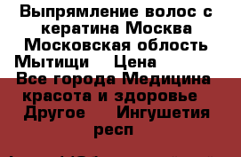 Выпрямление волос с кератина Москва Московская облость Мытищи. › Цена ­ 3 000 - Все города Медицина, красота и здоровье » Другое   . Ингушетия респ.